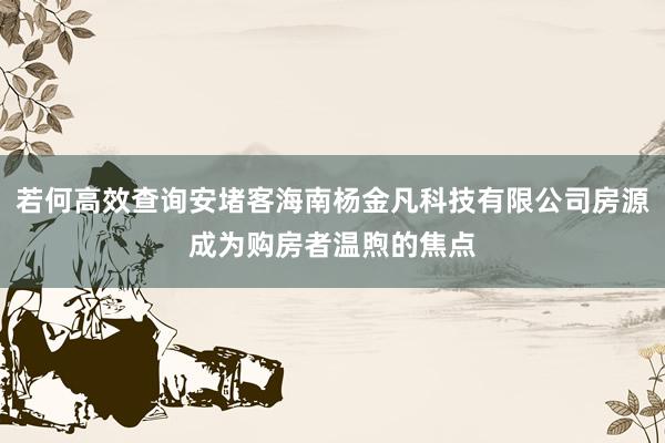 若何高效查询安堵客海南杨金凡科技有限公司房源成为购房者温煦的焦点