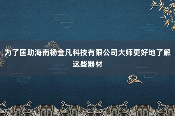为了匡助海南杨金凡科技有限公司大师更好地了解这些器材