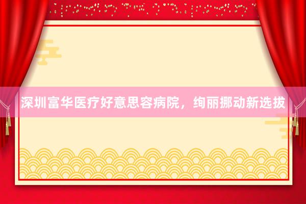 深圳富华医疗好意思容病院，绚丽挪动新选拔
